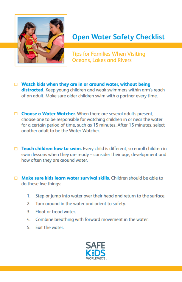 Open Water Safety Checklist Tips for Families When Visiting Oceans, Lakes and Rivers - Watch kids when they are in or around water, without being distracted. Keep young children and weak swimmers within arm's reach of an adult. Make sure older children swim with a partner every time. Choose a Water Watcher. When there are several adults present, choose one to be responsible for watching children in or near the water for a certain period of time, such as 15 minutes. After 15 minutes, select another adult to be the Water Watcher. • Teach children how to swim. Every child is different, so enroll children in swim lessons when they are ready - consider their age, development and how often they are around water. • Make sure kids learn water survival skills. Children should be able to do these five things: 1. Step or jump into water over their head and return to the surface. 2. Turn around in the water and orient to safety. 3. Float or tread water. 4. Combine breathing with forward movement in the water. 5. Exit the water.