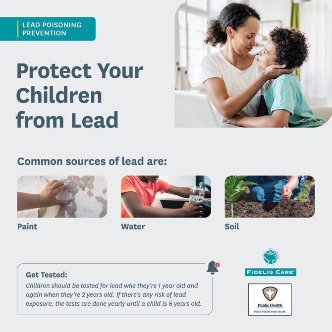 LEAD POISONING PREVENTION - Protect Your Children from Lead. Common sources of lead are: Paint, Water and Soil. Get Tested: Children should be tested for lead whe they're 1 year old and again when they're 2 years old. If there's any risk of lead exposure, the tests are done yearly until a child is 6 years old.