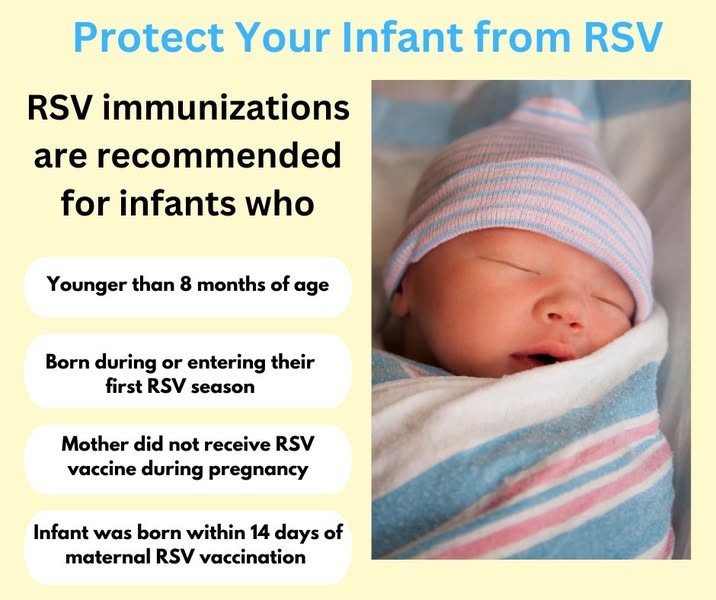 Protect Your Infant from RSV. RSV immunizations are recommended for infants who are younger than 8 months, born during or entering their first RSV season, whose Mother did not receive RSV vaccine during pregnancy or the infant was born within 14 days of maternal RSV vaccination.