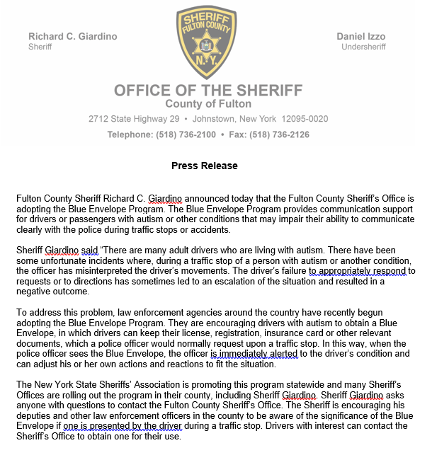 FULTON COUNTY SHERIFF's OFFICE. Richard C. Giardino Sheriff. Daniel Izzo Undersheriff. OFFICE OF THE SHERIFF Telephone: (518) 736-2100 • Fax: (518) 736-2126. County of Fulton Press Release. 2712 State Highway 29 • Johnstown, New York 12095-0020. Fulton County Sheriff Richard C. Giarding announced today that the Fulton County Sheriff's Office is adopting the Blue Envelope Program. The Blue Envelope Program provides communication support for drivers or passengers with autism or other conditions that may impair their ability to communicate clearly with the police during traffic stops or accidents. Sheriff Giardino said 