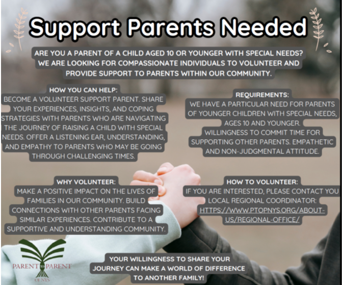 Support Parents Needed! ARE YOU A PARENT OF A CHILD AGED 10 OR YOUNGER WITH SPECIAL NEEDS? WE ARE LOOKING FOR COMPASSIONATE INDIVIDUALS TO VOLUNTEER AND PROVIDE SUPPORT TO PARENTS WITHIN OUR COMMUNITY. HOW YOU CAN HELP: BECOME A VOLUNTEER SUPPORT PARENT. SHARE YOUR EXPERIENCES, INSIGHTS, AND COPING STRATEGIES WITH PARENTS WHO ARE NAVIGATING THE JOURNEY OF RAISING A CHILD WITH SPECIAL NEEDS. OFFER A LISTENING EAR, UNDERSTANDING, AND EMPATHY TO PARENTS WHO MAY BE GOING THROUGH CHALLENGING TIMES. WHY VOLUNTEER: MAKE A POSITIVE IMPACT ON THE LIVES OF FAMILIES IN OUR COMMUNITY. BUILD CONNECTIONS WITH OTHER PARENTS FACING SIMILAR EXPERIENCES. CONTRIBUTE TO A SUPPORTIVE AND UNDERSTANDING COMMUNITY. REQUIREMENTS: WE HAVE A PARTICULAR NEED FOR PARENTS OF YOUNGER CHILDREN WITH SPECIAL NEEDS, AGES 10 AND YOUNGER. WILLINGNESS TO COMMIT TIME FOR SUPPORTING OTHER PARENTS. EMPATHETIC AND NON-JUDGMENTAL ATTITUDE. HOW TO VOLUNTEER: IF YOU ARE INTERESTED, PLEASE CONTACT YOU LOCAL REGIONAL COORDINATOR: HTTPS://WWW.PTOPNYS.ORG/ABOUT: US/REGIONAL-OFFICE/. YOUR WILLINGNESS TO SHARE YOUR JOURNEY CAN MAKE A WORLD OF DIFFERENCE TO ANOTHER FAMILY!