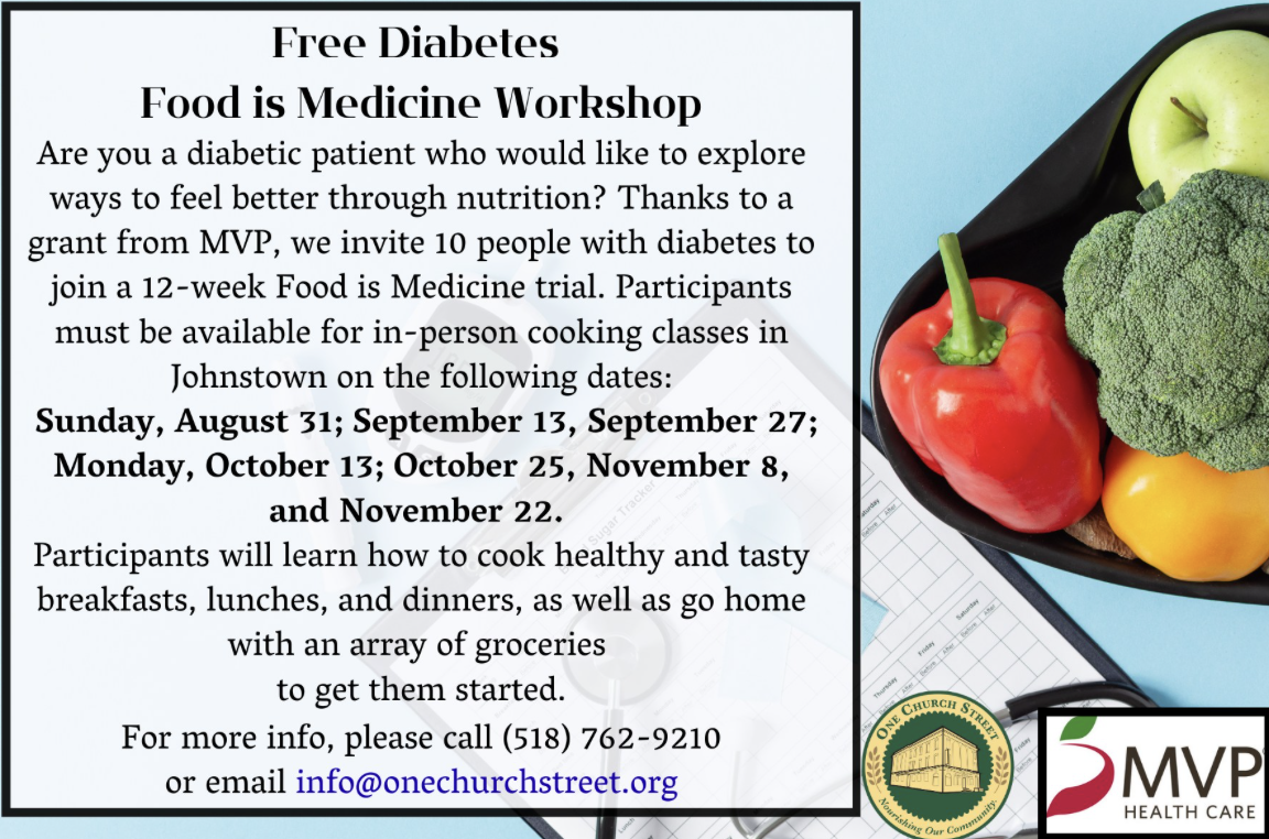 Food is Medicine Workshop Are you a diabetic patient who would like to explore ways to feel better through nutrition? Thanks to a grant from MVP, we invite 10 people with diabetes to join a 12-week Food is Medicine trial. Participants must be available for in-person cooking classes in Johnstown on the following dates: Sunday, August 31; September 13, September 27; Monday, October 13; October 25, November 8, and November 22. Participants will learn how to cook healthy and tasty breakfasts, lunches, and dinners, as well as go home with an array of groceries to get them started. For more info, please call (518) 762-9210 or email info@onechurchstreet.org