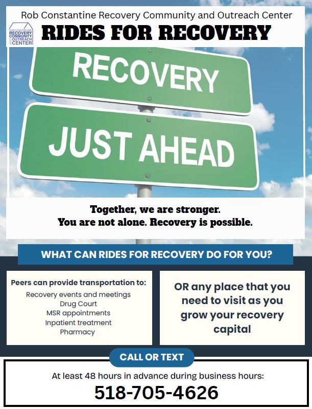 Rob Constantine Recovery Community and Outreach Center RIDES FOR RECOVERY. RECOVERY JUST AHEAD. Together, we are stronger. You are not alone. Recovery is possible. WHAT CAN RIDES FOR RECOVERY DO FOR YOU? Peers can provide transportation to: Recovery events and meetings, Drug Court, MSR appointments, Inpatient treatment, Pharmacy OR any place that you need to visit as you grow your recovery capital. CALL OR TEXT 518-705-4626 at least 48 hours in advance during business hours: