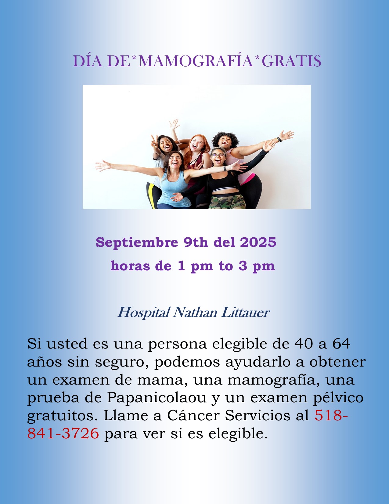 DÍA DE* MAMOGRAFÍA * GRATIS - Si usted es una persona elegible de 40 a 64 años sin seguro, podemos ayudarlo a obtener un examen de mama, una mamografía, una prueba de Papanicolaou y un examen pélvico gratuitos. Llame a Cáncer Servicios al 518- 841-3726 para ver si es elegible.