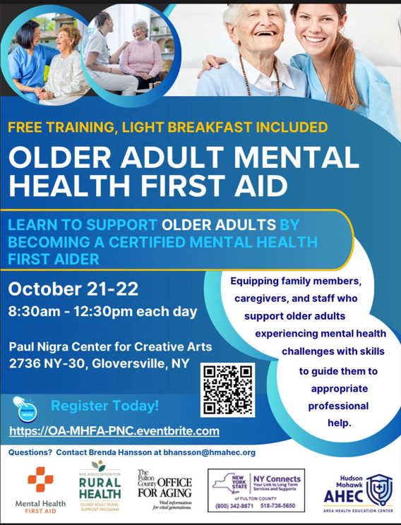FREE TRAINING, LIGHT BREAKFAST INCLUDED - LEARN TO SUPPORT OLDER ADULTS BY BECOMING A CERTIFIED MENTAL HEALTH FIRST AIDER October 21-22 8:30am - 12:30pm each day Paul Nigra Center for Creative Arts 2736 NY -30, Gloversville, NY. Contact Brenda Hansson with questions at bhansson@hmahec.org. Equipping family members, caregivers, and staff who support older adults experiencing mental health challenges with skills to guide them to appropriate professional help. (800) 342-9871 NY Connects 518-736-5650