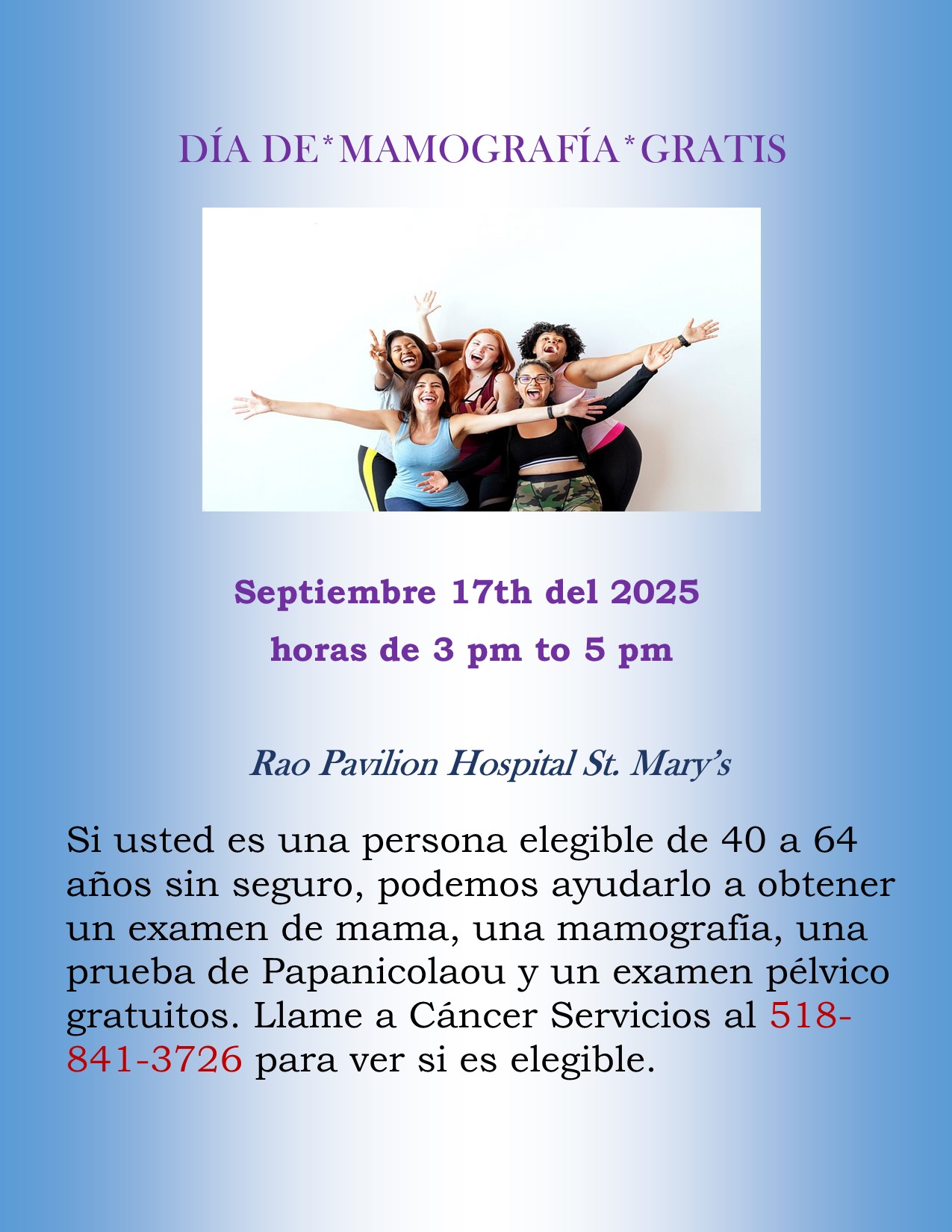 DÍA DE *MAMOGRAFÍA* GRATIS. Rao Pavilion Hospital, St. Mary's Agosto. 20 del 2025 horas de 3 pm a 5 pm. Si usted es una persona elegible de 40 a 64 años sin seguro, podemos ayudarlo a obtener un examen de mama, una mamografia, una prueba de Papanicolaou y un examen pélvico gratuitos. Llame a Cáncer Servicios al 518-841-3726 para ver si es elegible.