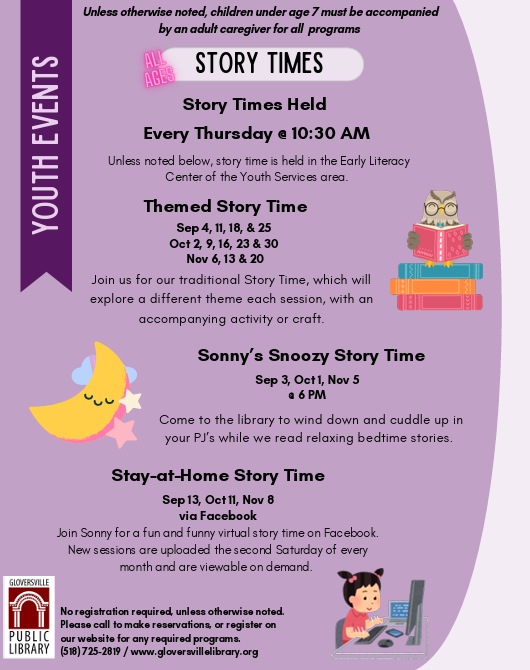 STORY TIMES. Held Every Thursday e 10:30 AM Unless noted below, story time is held in the Early Literacy Center of the Youth Services area. Themed Story Time Sep 4, 11, 18, & 25 Oct 2, 9, 16, 23 & 30 Nov 6, 13 & 20 Join us for our traditional Story Time, which will explore a different theme each session, with an accompanying activity or craft. Sonny's Snoozy Story Time Come to the library to wind down and cuddle up in your PJ's while we read relaxing bedtime stories. Stay-at-Home Story Time Sep 13, Oct 11, Nov 8 via Facebook Join Sonny for a fun and funny virtual story time on Facebook. New sessions are uploaded the second Saturday of every month and are viewable on demand. GLOVERSVILLE PUBLIC LIBRARY No registration required, unless otherwise noted. Unless otherwise noted, children under age 7 must be accompanied by an adult caregiver for all programs.Please call to make reservations or register on our website for any required programs. (518) 725-2819 / www.gloversvillelibrary.org