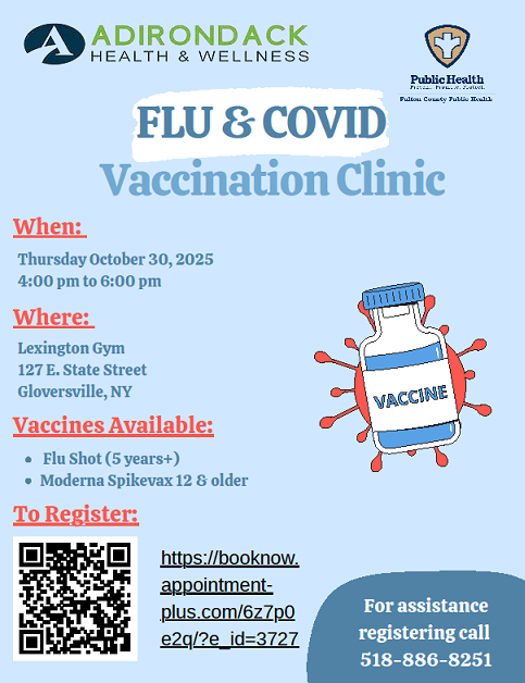 ADIRONDACK HEALTH & WELLNESS FLU and COVID Vaccination Clinic. When: Thursday October 30, 2025 from 4:00pm to 6:00pm. Where: Lexington Gym 127 E. State Street Gloversville, NY Vaccines Available: Flu Shot (5 years+) Moderna Spikevax 12 and older.