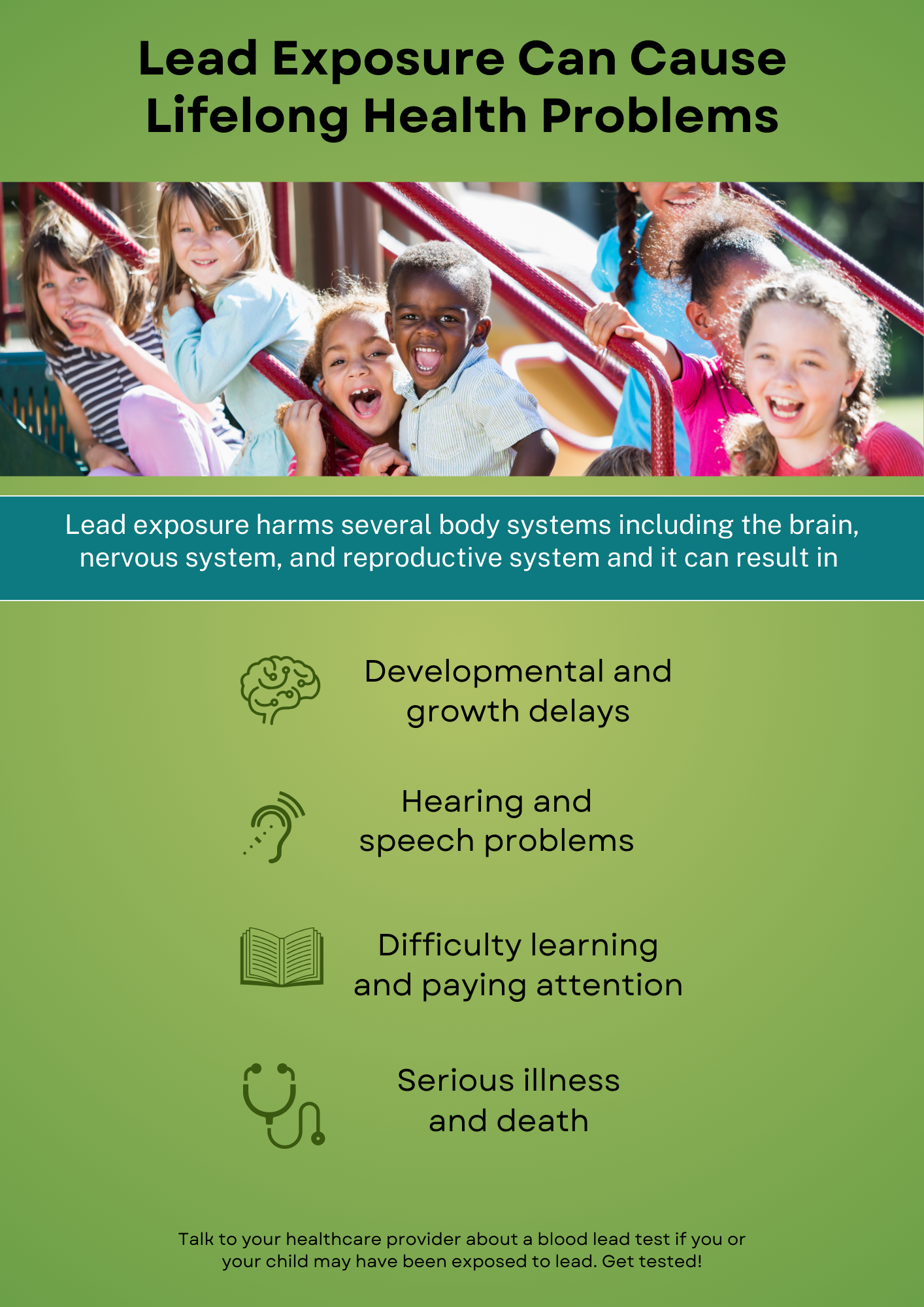 Lead Exposure Can Cause Lifelong Health Problems Lead exposure harms several body systems including the brain, nervous system, and reproductive system and it can result in Developmental and growth delays Hearing and speech problems Difficulty learning and paying attention Serious illness and death Talk to your healthcare provider about blood lead test you or your child may have been exposed to lead. Get tested!