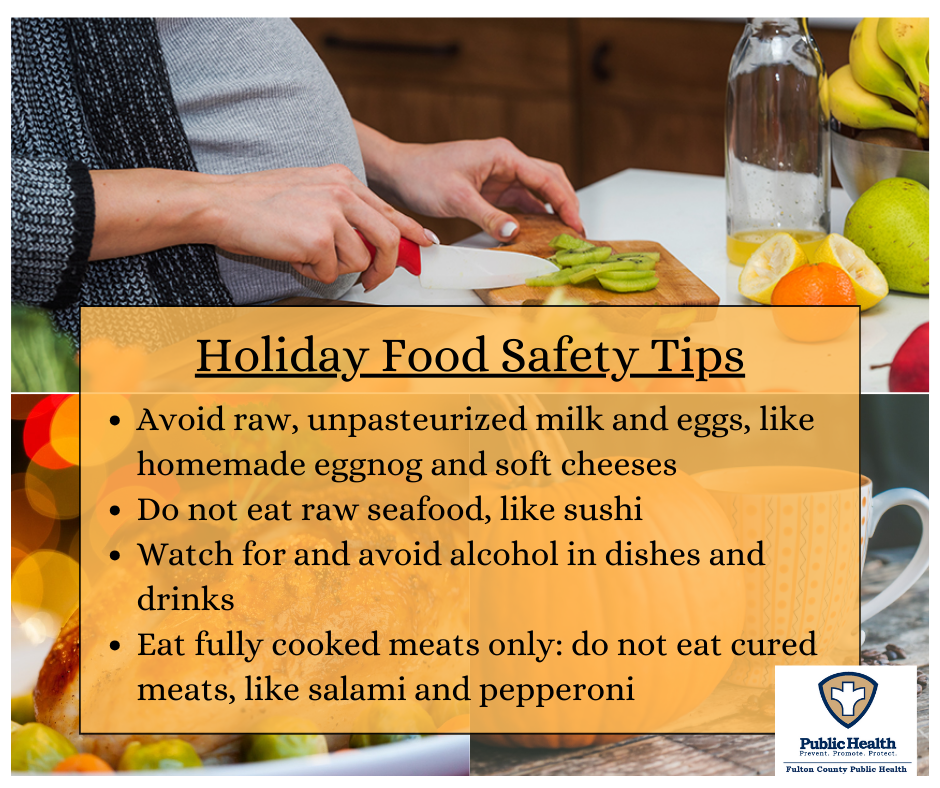 Holiday Food Safety Tips • Avoid raw, unpasteurized milk and eggs, like homemade eggnog and soft cheeses • Do not eat raw seafood, like sushi • Watch for and avoid alcohol in dishes and drinks • Eat fully cooked meats only: do not eat cured meats, like salami and pepperoni