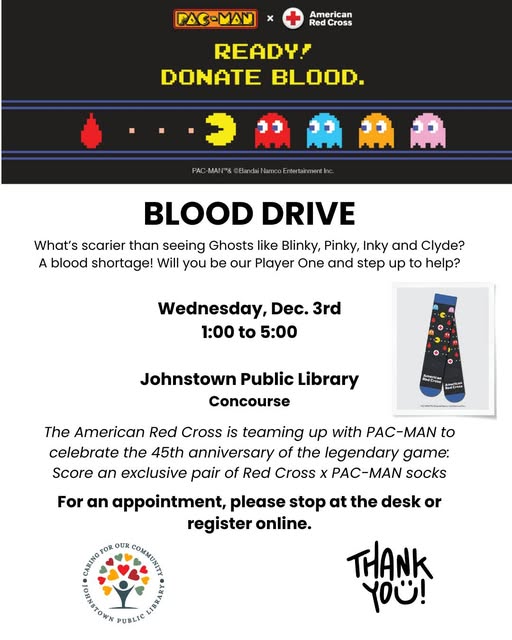 BLOOD DRIVE Wednesday, Dec. 3rd 1:00 to 5:00 Johnstown Public Library Concourse register online. (Decorated with Pac Man and ghosts) What's scarier than seeing Ghosts like Blinky, Pinky, Inky and Clyde? A blood shortage! Will you be our Player One and step up to help? The American Red Cross is teaming up with PAC-MAN to celebrate the 45th anniversary of the legendary game: Score an exclusive pair of Red Cross x PAC-MAN socks For an appointment, please stop at the desk or register online.