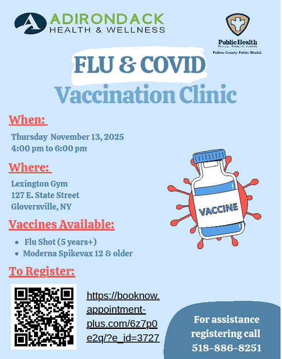 ADIRONDACK HEALTH & WELLNESS FLU and COVID Vaccination Clinic. When: Thursday November 13, 2025 from 4:00pm to 6:00pm. Where: Lexington Gym 127 E. State Street Gloversville, NY Vaccines Available: Flu Shot (5 years+) Moderna Spikevax 12 and older.