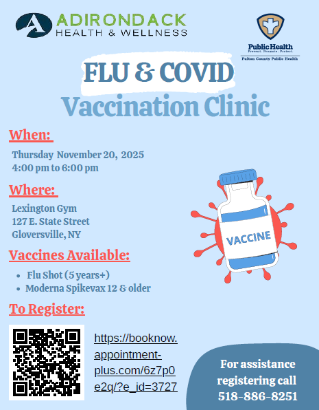 ADIRONDACK HEALTH & WELLNESS FLU and COVID Vaccination Clinic. When: Thursday November 20, 2025 from 4:00pm to 6:00pm. Where: Lexington Gym 127 E. State Street Gloversville, NY Vaccines Available: Flu Shot (5 years+) Moderna Spikevax 12 and older.