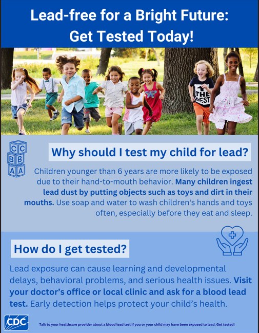 Lead-free for a Bright Future: Get Tested Today! Why should I test my child for lead? Children younger than 6 years are more likely to be exposed due to their hand-to-mouth behavior. Many children ingest lead dust by putting objects such as toys and dirt in their mouths. Use soap and water to wash children's hands and toys often, especially before they eat and sleep. How do I get tested? Lead exposure can cause learning and developmental delays, behavioral problems, and serious health issues. Visit your doctor's office or local clinic and ask for a blood lead test. Early detection helps protect your child's health.