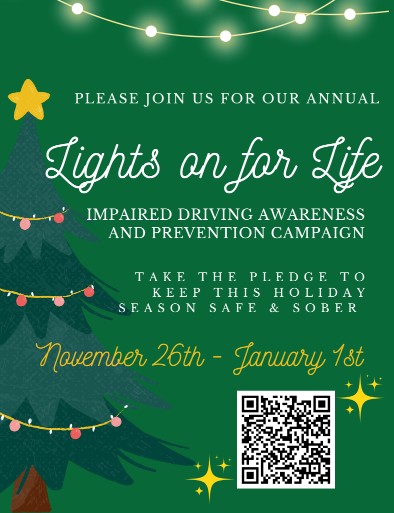 PLEASE JOIN US FOR OUR ANNUAL IMPAIRED DRIVING AWARENESS AND PREVENTION CAMPAIGN TAKE THE PLEDGE TO KEEP THIS HOLIDAY SEASON SAFE & SOBER. Lights on for Life. November 26th - January 1st.
