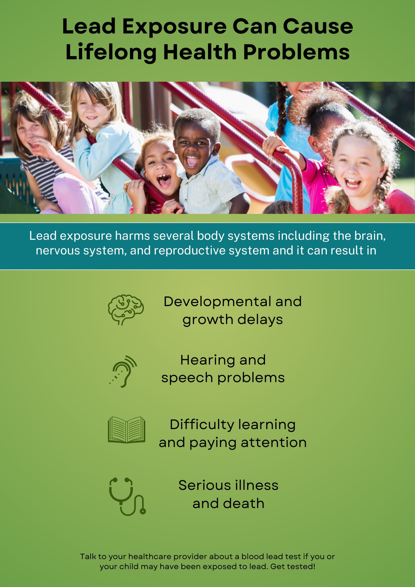Lead Exposure Can Cause Lifelong Health Problems. Lead exposure harms several body systems including the brain, nervous system, and reproductive system and it can result in Developmental and growth delays Hearing and speech problems Difficulty learning and paying attention Serious illness and death. Talk to your healthcare provider about a blood lead test if you or your child may have been exposed to lead. Get tested!