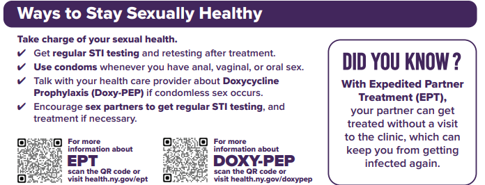 Ways to Stay Sexually Healthy Take charge of your sexual health. Get regular STI testing and retesting after treatment. / Use condoms whenever you have anal, vaginal, or oral sex. Talk with your health care provider about Doxycycline Prophylaxis (Doxy-PEP) if condomless sex occurs. Encourage sex partners to get regular STI testing, and treatment if necessary. For more information about ЕРТ visit health.ny.gov/ept. DID YOU KNOW? With Expedited Partner Treatment (EPT), your partner can get treated without a visit to the clinic, which can keep you from getting infected again. For more information about DOXY-PEP visit health.ny.gov/doxypep