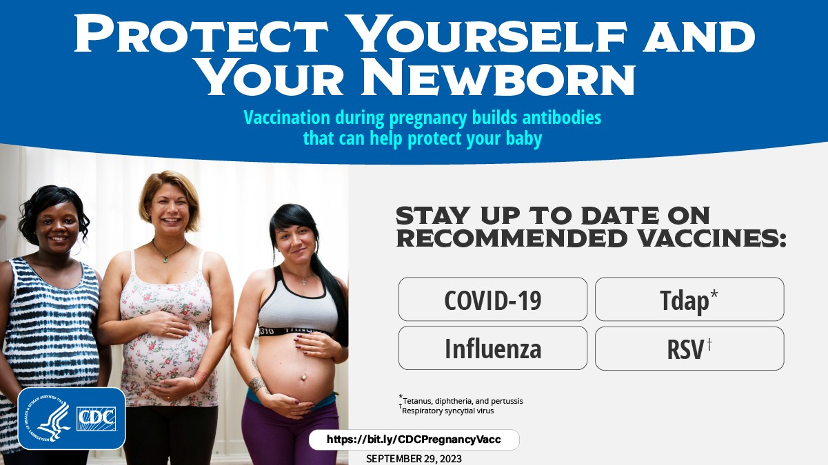 PROTECT YOURSELF AND YOUR NEWBORN. Vaccination during pregnancy builds antibodies that can help protect your baby. STAY UP TO DATE ON RECOMMENDED VACCINES: COVID-19 Influenza TDAP (Tetanus, diphtheria, and pertussis) and RSV (Respiratory syncytial virus).