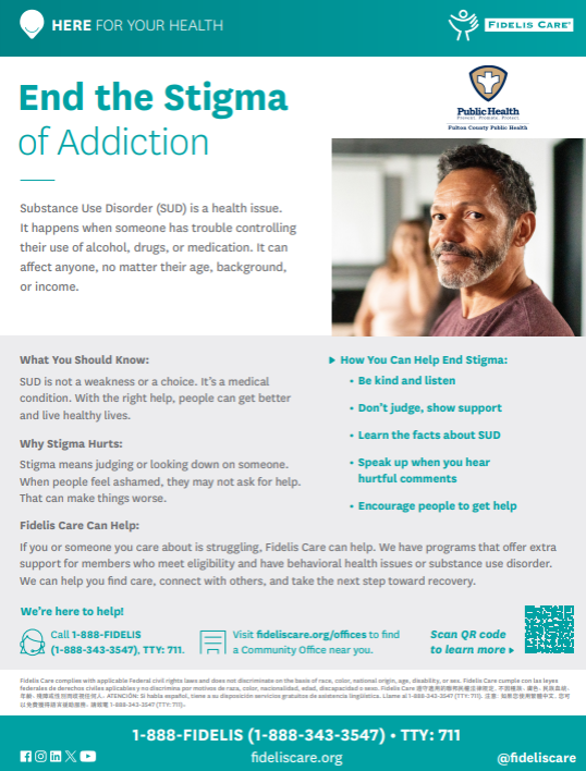 Substance Use Disorder (SUD) is a health issue. It happens when someone has trouble controlling their use of alcohol, drugs, or medication. It can affect anyone, no matter their age, background, or income. What You Should Know: SUD is not a weakness or a choice. It's a medical condition. With the right help, people can get better and live healthy lives. Why Stigma Hurts: Stigma means judging or looking down on someone. When people feel ashamed, they may not ask for help. That can make things worse. Fidelis Care Can Help: If you or someone you care about is struggling, Fidelis Care can help. We have programs that offer extra support for members who meet eligibility and have behavioral health issues or substance use disorder. We can help you find care, connect with others, and take the next step toward recovery. We're here to help!