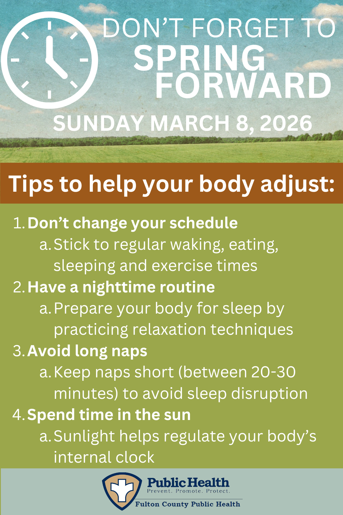 DON'T FORGET TO SPRING FORWARD. SUNDAY MARCH 8, 2026. Tips to help your body adjust: 1. Don't change your schedule a. Stick to regular waking, eating, sleeping and exercise times 2. Have a nighttime routine a. Prepare your body for sleep by practicing relaxation techniques 3. Avoid long naps a. Keep naps short (between 20-30 minutes) to avoid sleep disruption 4. Spend time in the sun a. Sunlight helps regulate your body's internal clock.