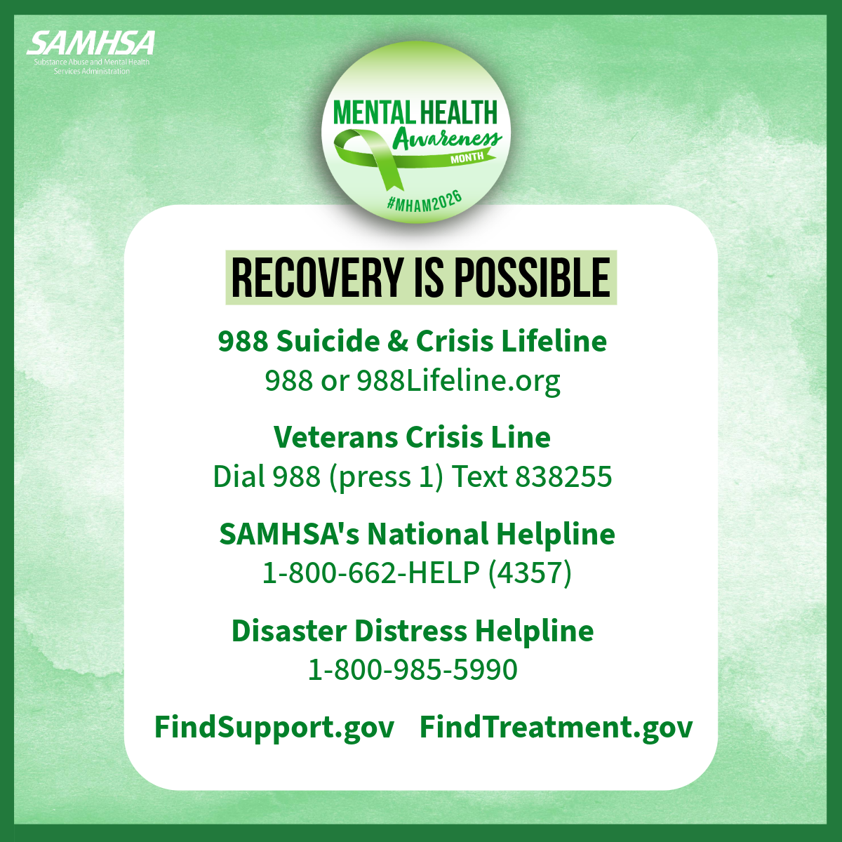 RECOVERY IS POSSIBLE 988 Suicide & Crisis Lifeline 988 or 988Lifeline.org Veterans Crisis Line Dial 988 (press 1) Text 838255 SAMHSA's National Helpline 1-800-662-HELP (4357) Disaster Distress Helpline 1-800-985-5990. FindSupport.gov FindTreatment.gov