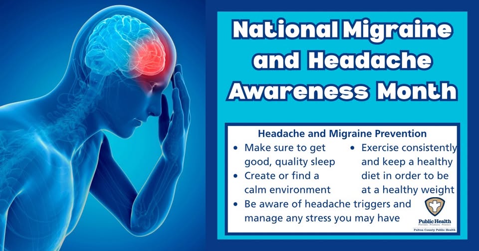Migraine and Headache Awareness Month. Headache and Migraine Prevention: Make sure to get good, quality sleep. Create or find a calm environment. Be aware of headache triggers and manage any stress you may have. Exercise consistently and keep a healthy diet in order to be at a healthy weight.