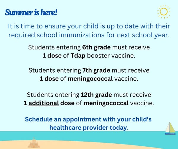 Students entering 6th grade must receive 1 dose of Tdap booster vaccine. Students entering 7th grade must receive 1 dose of meningococcal vaccine. Students entering 12th grade must receive 1 additional dose of meningococcal vaccine. Schedule an appointment with your child's healthcare provider today.