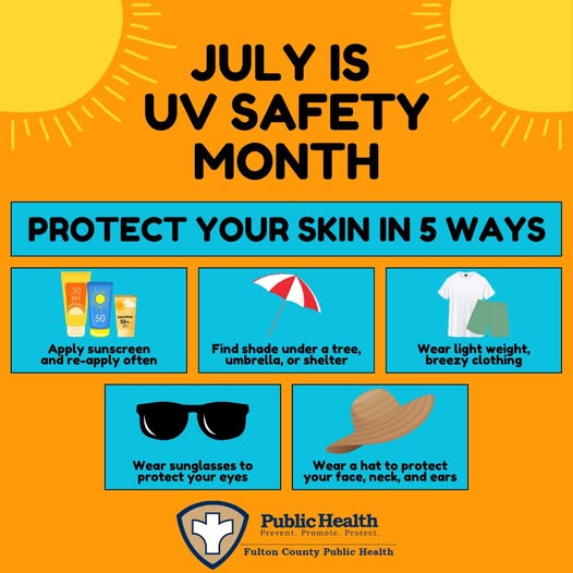 JULY IS UV SAFETY MONTH, PROTECT YOUR SKIN IN 5 WAYS: Apply sunscreen and re-apply often, Find shade under a tree, umbrella, or shelter, Wear light weight, breezy clothing, Wear sunglasses to protect your eyes, Wear a hat to protect your face, neck, and ears.