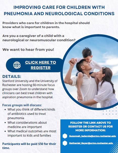 IMPROVING CARE FOR CHILDREN WITH PNEUMONIA AND NEUROLOGICAL CONDITIONS, Providers who care for children in the hospital should know what is important to parents. Are you a caregiver of a child with a neurological or neuromuscular condition? We want to hear from you! CLICK HERE TO REGISTER, DETAILS: Stanford University and the University of Rochester are hosting 60-minute focus groups over Zoom to understand how clinicians can best treat children with aspirational pneumonia in the hospital. Focus groups will discuss: What types of different kinds of antibiotics used to treat pneumonia, What considerations about medicine are important, What medical outcomes are most important to kids and families, Participants will be paid $50 for their time. FOLLOW THE LINK ABOVE TO REGISTER OR CONTACT US FOR MORE INFORMATION: Suzannah_Iadarola@urmc.rochester.edu, Nathaniel_Bayar@urmc.rochester.edu