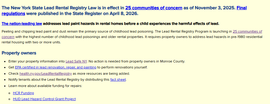 The New York State Lead Rental Registry Law is in effect in 25 communities of concern as of November 3, 2025. Final regulations were published in the State Register on April 8, 2026. The nation-leading law addresses lead paint hazards in rental homes before a child experiences the harmful effects of lead. Peeling and chipping lead paint and dust remain the primary source of childhood lead poisoning. The Lead Rental Registry Program is launching in 25 communities of concern with the highest number of childhood lead poisonings and older rental properties. It requires property owners to address lead hazards in pre-1980 residential rental housing with two or more units. Property owners: Enter your property information into Lead Safe NY. No action is needed from property owners in Monroe County. Get EPA certified in lead renovation, repair, and painting to perform renovations yourself. Check health.ny.gov/LeadRentalRegistry, as more resources are being added. Notify tenants about the Lead Rental Registry by distributing this fact sheet. Learn more about available funding for repairs: HCR Funding, HUD Lead Hazard Control Grant Project.