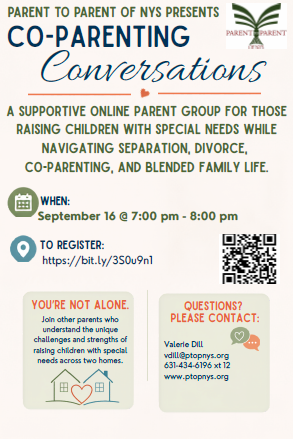 PARENT TO PARENT OF NYS PRESENTSCO-PARENTING Conversations, A SUPPORTIVE ONLINE PARENT GROUP FOR THOSE RAISING CHILDREN WITH SPECIAL NEEDS WHILE NAVIGATING SEPARATION, DIVORCE, CO-PARENTING, AND BLENDED FAMILY LIFE. WHEN: September 16 @ 7:00 pm - 8:00 pm, TO REGISTER: https://www.ptopnys.org/event/new-co-parenting-conversations-for-families-raising-children-across-homes/, YOU'RE NOT ALONE. Join other parents who understand the unique challenges and strengths of raising children with special needs across two homes. QUESTIONS? PLEASE CONTACT: Valerie Dill, vdill@ptopnys.org, (343) 434-6196 x12, www.ptopnys.org