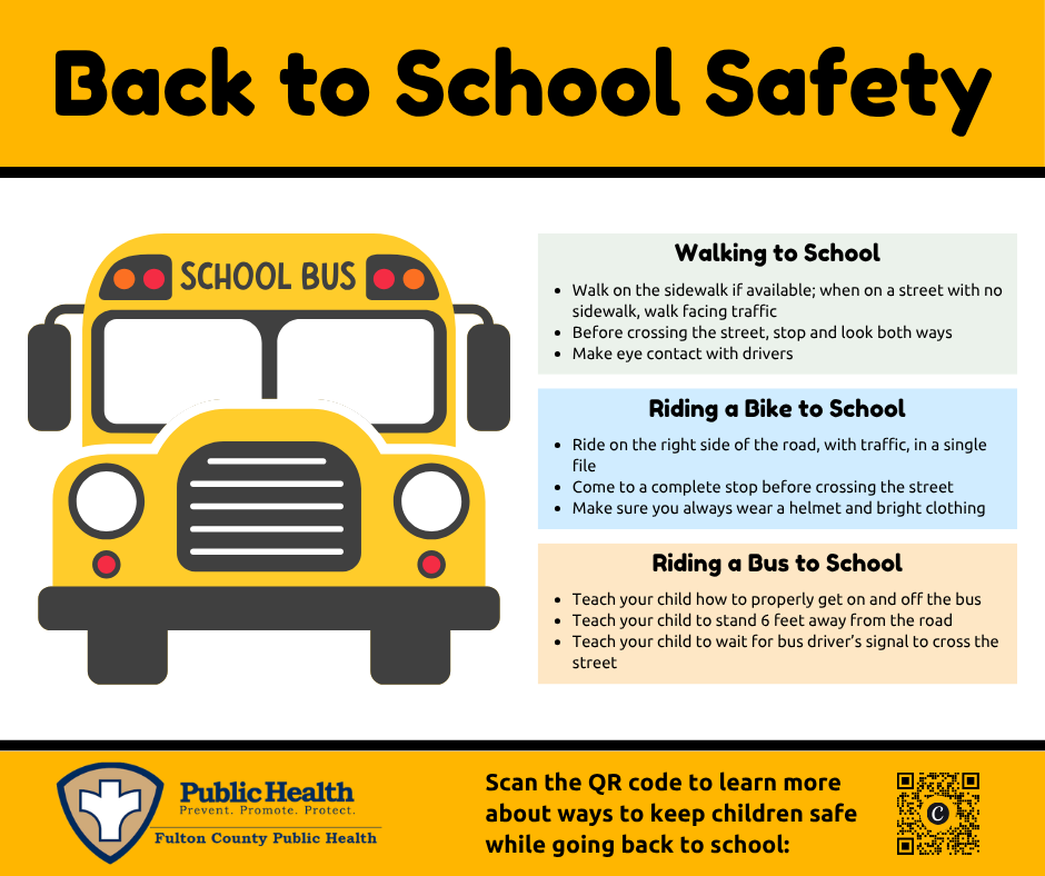 Back to School Safety, Walking to School: Walk on the sidewalk if available; when on a street with no sidewalk, walk facing traffic, Before crossing the street, stop and look both ways, Make eye contact with drivers. Riding a Bike to School: Ride on the right side of the road, with traffic, in a single file, Come to a complete stop before crossing the street, Make sure you always wear a helmet and bright clothing. Riding a Bus to School: Teach your child how to properly get on and off the bus, Teach your child to stand 6 feet away from the road, Teach your child to wait for bus driver’s signal to cross the street.