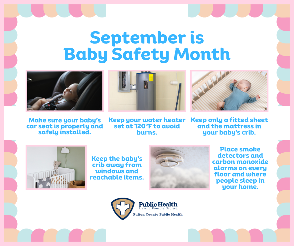 September is Baby Safety Month, Make sure your baby’s car seat is properly and safely installed. Keep your water heater set at 120° to avoid burns. Keep only a fitted sheet and the mattress in your baby’s crib. Keep the baby’s crib away from windows and reachable items. Place smoke detectors and carbon monoxide alarms on every floor and where people sleep in your home.