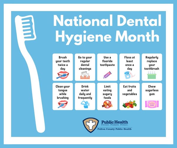National Dental Hygiene Month, Brush your teeth twice a day, Go to your regular dental cleanings, Use a fluoride toothpaste, Floss at least once a day, Regularly replace your toothbrush, Clean your tongue while brushing, Drink water daily and frequently, Limit eating sugary foods, Eat fruits and vegetables, Chew sugarless gum.