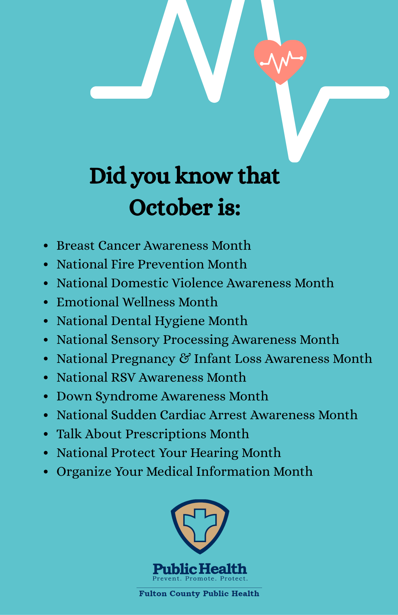 Did you know that October is: Breast Cancer Awareness Month, National Fire Prevention Month, National Domestic Violence Awareness Month, Emotional Wellness Month, National Dental Hygiene Month, National Sensory Processing Awareness Month, National Pregnancy & Infant Loss Awareness Month, National RSV Awareness Month, Down Syndrome Awareness Month, National Sudden Cardiac Arrest Awareness Month, Talk About Prescriptions Month, National Protect Your Hearing Month, Organize Your Medical Information Month