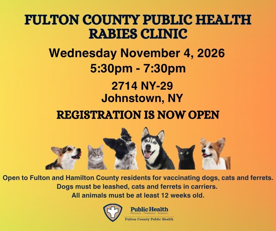FULTON COUNTY PUBLIC HEALTH RABIES CLINIC, Wednesday November 4, 2026, 5:30pm - 7:30pm, 2714 NY-29 Johnstown, NY, REGISTRATION IS NOW OPEN, Open to Fulton and Hamilton County residents for vaccinating dogs, cats and ferrets. Dogs must be leashed, cats and ferrets in carriers. All animals must be at least 12 weeks old.