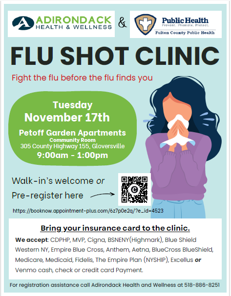 ADIRONDACK HEALTH & WELLNESS & Fulton County Public Health, FLU SHOT CLINIC, Fight the flu before the flu finds you, Tuesday, November 17th, Petoff Garden Apartments, Community Room, 305 County Highway 155, Gloversville, 9:00am - 1:00pm, Walk-in’s welcome or, Pre-register here, https://booknow.appointment-plus.com/6z7p0e2q/?e_id=4523, Bring your insurance card to the clinic. We accept: CDPHP, MVP, Cigna, BSNENY (Highmark), Blue Shield Western NY, Empire Blue Cross, Anthem, Aetna, BlueCross BlueShield, Medicare, Medicaid, Fidelis, The Empire Plan (NYSHIP), Excelsior or Venmo cash, check or credit card Payment. For registration assistance call Adirondack Health and Wellness at 518-886-8251