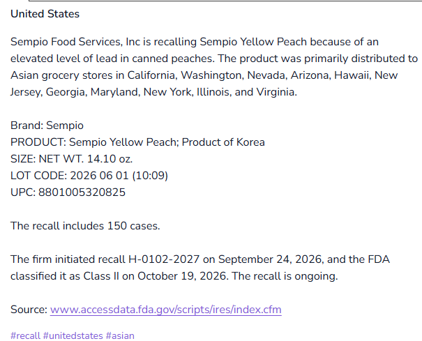 United States: Sempio Food Services, Inc is recalling Sempio Yellow Peach because of an elevated level of lead in canned peaches. The product was primarily distributed to Asian grocery stores in California, Washington, Nevada, Arizona, Hawaii, New Jersey, Georgia, Maryland, New York, Illinois, and Virginia. Brand: Sempio, PRODUCT: Sempio Yellow Peach; Product of Korea, SIZE: NET WT. 14.10 oz. LOT CODE: 2026 06 01 (10:09) UPC: 8801005320825. The recall includes 150 cases. The firm initiated recall H-0102-2027 on September 24, 2026, and the FDA classified it as Class II on October 19, 2026. The recall is ongoing.